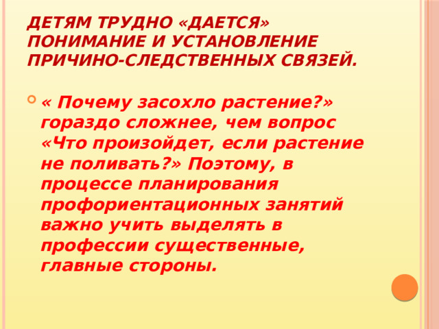 Детям трудно «дается» понимание и установление причино-следственных связей. « Почему засохло растение?» гораздо сложнее, чем вопрос «Что произойдет, если растение не поливать?» Поэтому, в процессе планирования профориентационных занятий важно учить выделять в профессии существенные, главные стороны. 