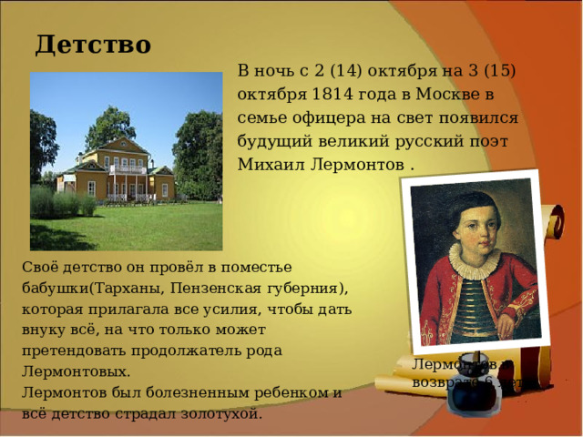 Детство В ночь с 2 (14) октября на 3 (15) октября 1814 года в Москве в семье офицера на свет появился будущий великий русский поэт Михаил Лермонтов . Своё детство он провёл в поместье бабушки(Тарханы, Пензенская губерния), которая прилагала все усилия, чтобы дать внуку всё, на что только может претендовать продолжатель рода Лермонтовых. Лермонтов был болезненным ребенком и всё детство страдал золотухой. Лермонтов в возврате 6 лет 
