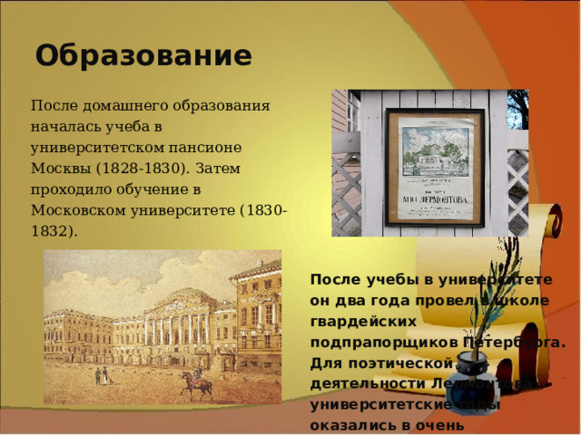 Образование После домашнего образования началась учеба в университетском пансионе Москвы (1828-1830). Затем проходило обучение в Московском университете (1830-1832). После учебы в университете он два года провел в школе гвардейских подпрапорщиков Петербурга. Для поэтической деятельности Лермонтова университетские годы оказались в очень плодотворны. 