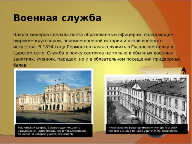 Военная служба Школа юнкеров сделала поэта образованным офицером, обладающим широким кругозором, знанием военной истории и основ военного искусства. В 1834 году Лермонтов начал служить в Гусарском полку в Царском селе. Служба в полку состояла не только в обычных военных занятиях, учениях, парадах, но и в обязательном посещении придворных балов.  Мариинский дворец. Бывшее здание Школы Гвардейских Подпрапорщиков и Кавалерийских Юнкеров, в которой учился Лермонтов Николаевское кавалерийское училище, в стенах которого с 1832 по 1834 учился М.Ю. Лермонтов. 