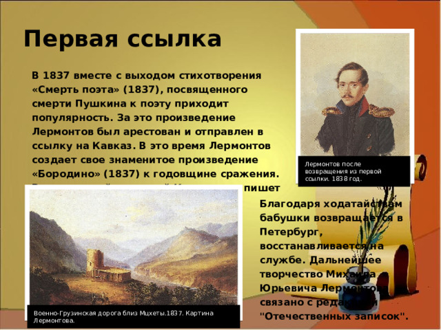 Первая ссылка В 1837 вместе с выходом стихотворения «Смерть поэта» (1837), посвященного смерти Пушкина к поэту приходит популярность. За это произведение Лермонтов был арестован и отправлен в ссылку на Кавказ. В это время Лермонтов создает свое знаменитое произведение «Бородино» (1837) к годовщине сражения. Восхищенный природой Кавказа, он пишет стихи и занимается живописью. Лермонтов после возвращения из первой ссылки. 1838 год. Благодаря ходатайствам бабушки возвращается в Петербург, восстанавливается на службе. Дальнейшее творчество Михаила Юрьевича Лермонтова связано с редакцией 