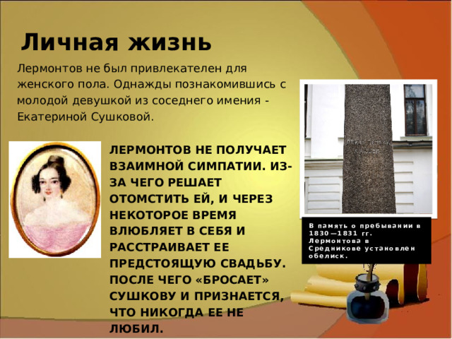 Личная жизнь Лермонтов не был привлекателен для женского пола. Однажды познакомившись с молодой девушкой из соседнего имения - Екатериной Сушковой. Лермонтов не получает взаимной симпатии. Из-за чего решает отомстить ей, и через некоторое время влюбляет в себя и расстраивает ее предстоящую свадьбу. После чего «бросает» Сушкову и признается, что никогда ее не любил. В память о пребывании в 1830—1831 гг. Лермонтова в Средникове установлен обелиск. 