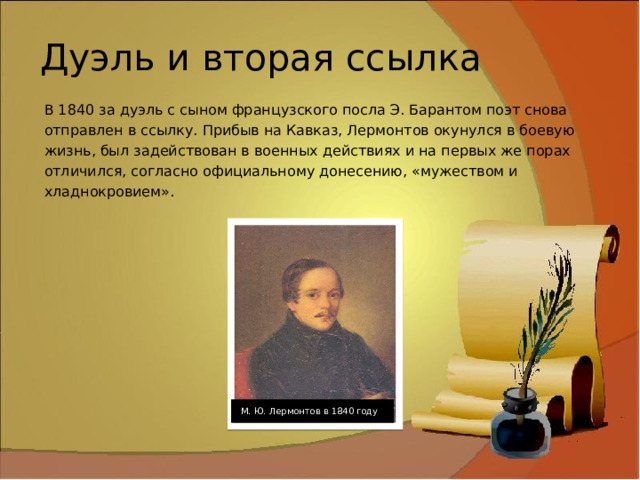 Дуэль и вторая ссылка В 1840 за дуэль с сыном французского посла Э. Барантом поэт снова отправлен в ссылку. Прибыв на Кавказ, Лермонтов окунулся в боевую жизнь, был задействован в военных действиях и на первых же порах отличился, согласно официальному донесению, «мужеством и хладнокровием». М. Ю. Лермонтов в 1840 году 