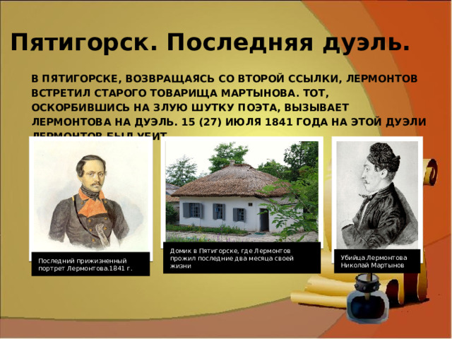 Пятигорск. Последняя дуэль. В Пятигорске, возвращаясь со второй ссылки, Лермонтов встретил старого товарища Мартынова. Тот, оскорбившись на злую шутку поэта, вызывает Лермонтова на дуэль. 15 (27) июля 1841 года на этой дуэли Лермонтов был убит. Домик в Пятигорске, где Лермонтов прожил последние два месяца своей жизни Убийца Лермонтова Николай Мартынов Последний прижизненный портрет Лермонтова.1841 г. 