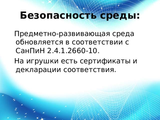 Безопасность среды:  Предметно-развивающая среда обновляется в соответствии с СанПиН 2.4.1.2660-10.  На игрушки есть сертификаты и декларации соответствия. 
