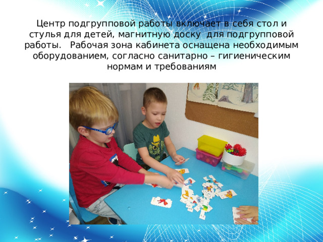 Центр подгрупповой работы включает в себя стол и стулья для детей, магнитную доску для подгрупповой работы. Рабочая зона кабинета оснащена необходимым оборудованием, согласно санитарно – гигиеническим нормам и требованиям   