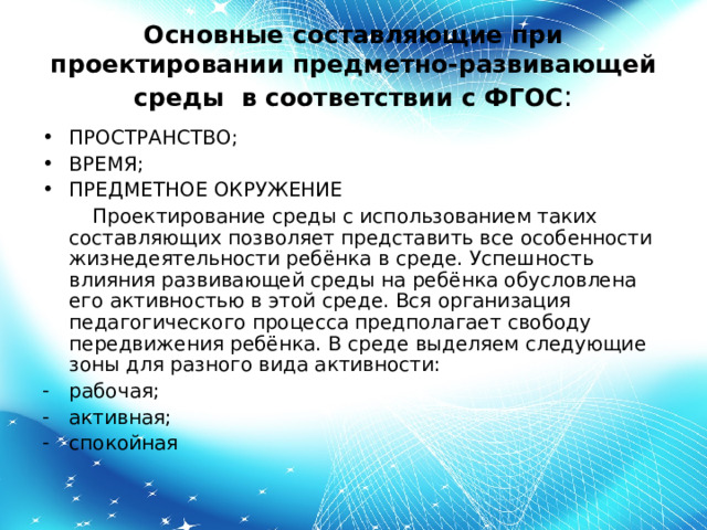 Основные составляющие при проектировании предметно-развивающей среды в соответствии с ФГОС : ПРОСТРАНСТВО; ВРЕМЯ; ПРЕДМЕТНОЕ ОКРУЖЕНИЕ  Проектирование среды с использованием таких составляющих позволяет представить все особенности жизнедеятельности ребёнка в среде. Успешность влияния развивающей среды на ребёнка обусловлена его активностью в этой среде. Вся организация педагогического процесса предполагает свободу передвижения ребёнка. В среде выделяем следующие зоны для разного вида активности: рабочая; активная; спокойная  