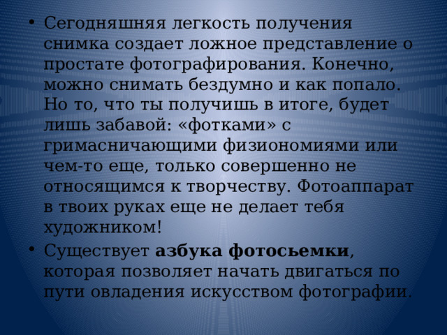 Сегодняшняя легкость получения снимка создает ложное представление о простате фотографирования. Конечно, можно снимать бездумно и как попало. Но то, что ты получишь в итоге, будет лишь забавой: «фотками» с гримасничающими физиономиями или чем-то еще, только совершенно не относящимся к творчеству. Фотоаппарат в твоих руках еще не делает тебя художником! Существует азбука фотосьемки , которая позволяет начать двигаться по пути овладения искусством фотографии . 