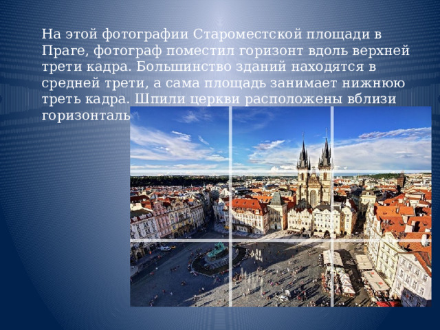  На этой фотографии Староместской площади в Праге, фотограф поместил горизонт вдоль верхней трети кадра. Большинство зданий находятся в средней трети, а сама площадь занимает нижнюю треть кадра. Шпили церкви расположены вблизи горизонтальной линии справа от центра кадра.    