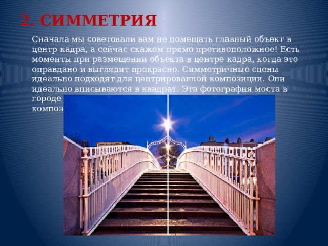 2. СИММЕТРИЯ  Сначала мы советовали вам не помещать главный объект в центр кадра, а сейчас скажем прямо противоположное! Есть моменты при размещении объекта в центре кадра, когда это оправдано и выглядит прекрасно. Симметричные сцены идеально подходят для центрированной композиции. Они идеально вписываются в квадрат. Эта фотография моста в городе Дублин был идеальной для центрированной композиции.    