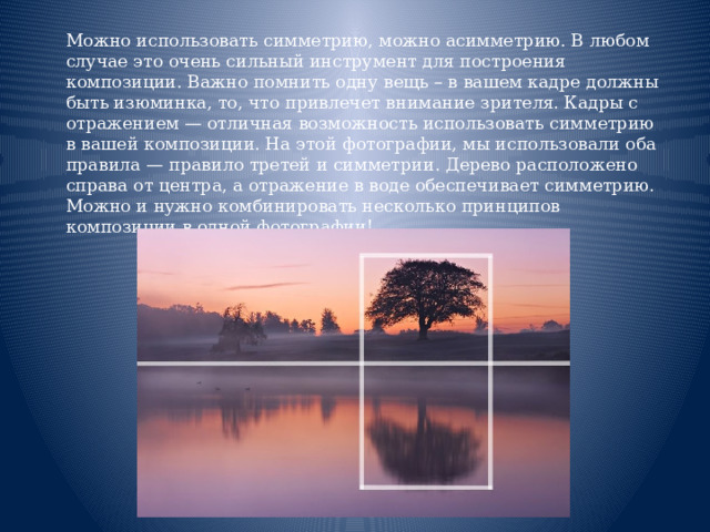  Можно использовать симметрию, можно асимметрию. В любом случае это очень сильный инструмент для построения композиции. Важно помнить одну вещь – в вашем кадре должны быть изюминка, то, что привлечет внимание зрителя. Кадры с отражением — отличная возможность использовать симметрию в вашей композиции. На этой фотографии, мы использовали оба правила — правило третей и симметрии. Дерево расположено справа от центра, а отражение в воде обеспечивает симметрию. Можно и нужно комбинировать несколько принципов композиции в одной фотографии!    