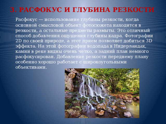 3. РАСФОКУС И ГЛУБИНА РЕЗКОСТИ  Расфокус — использование глубины резкости, когда основной смысловой объект фотосюжета находится в резкости, а остальные предметы размыты. Это отличный способ добавления ощущения глубины кадра. Фотографии 2D по своей природе, а этот прием позволяет добиться 3D эффекта. На этой фотографии водопада в Нидерландах, камни в реке видны очень четко, а задний план немного расфокусирован. Добавление резкости переднему плану особенно хорошо работает с широкоугольными объективами.    