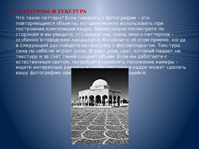 7. ПАТТЕРНЫ И ТЕКСТУРА  Что такое паттерн? Если говорить о фотографии – это повторяющиеся объекты, которые можно использовать при построении композиции кадра. Внимательно посмотрите по сторонам и вы увидите, что вокруг нас очень много паттернов – особенно в городском ландшафте. Вспомните об этом приеме, когда в следующий раз пойдете на прогулку с фотоаппаратом. Текстура сама по себе не играет роли. Играет роль свет, который падает на текстуру и за счет теней создает объём. Если вы работаете с естественным светом, попробуйте поменять положение камеры – ищите интересные ракурсы и тогда текстура в кадре может сделать вашу фотографию оригинальной и запоминающейся.    