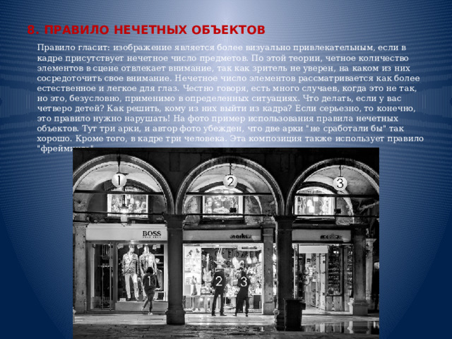 8. ПРАВИЛО НЕЧЕТНЫХ ОБЪЕКТОВ  Правило гласит: изображение является более визуально привлекательным, если в кадре присутствует нечетное число предметов. По этой теории, четное количество элементов в сцене отвлекает внимание, так как зритель не уверен, на каком из них сосредоточить свое внимание. Нечетное число элементов рассматривается как более естественное и легкое для глаз. Честно говоря, есть много случаев, когда это не так, но это, безусловно, применимо в определенных ситуациях. Что делать, если у вас четверо детей? Как решить, кому из них выйти из кадра? Если серьезно, то конечно, это правило нужно нарушать! На фото пример использования правила нечетных объектов. Тут три арки, и автор фото убежден, что две арки 