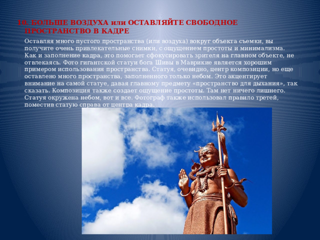 10. БОЛЬШЕ ВОЗДУХА или ОСТАВЛЯЙТЕ СВОБОДНОЕ ПРОСТРАНСТВО В КАДРЕ  Оставляя много пустого пространства (или воздуха) вокруг объекта съемки, вы получите очень привлекательные снимки, с ощущением простоты и минимализма. Как и заполнение кадра, это помогает сфокусировать зрителя на главном объекте, не отвлекаясь. Фото гигантской статуи бога Шивы в Маврикие является хорошим примером использования пространства. Статуя, очевидно, центр композиции, но еще оставлено много пространства, заполненного только небом. Это акцентирует внимание на самой статуе, давая главному предмету «пространство для дыхания», так сказать. Композиция также создает ощущение простоты. Там нет ничего лишнего. Статуя окружена небом, вот и все. Фотограф также использовал правило третей, поместив статую справа от центра кадра.     