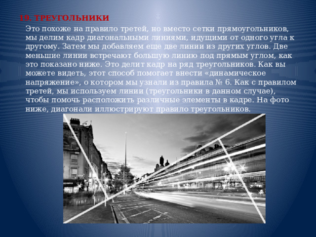 19. ТРЕУГОЛЬНИКИ  Это похоже на правило третей, но вместо сетки прямоугольников, мы делим кадр диагональными линиями, идущими от одного угла к другому. Затем мы добавляем еще две линии из других углов. Две меньшие линии встречают большую линию под прямым углом, как это показано ниже. Это делит кадр на ряд треугольников. Как вы можете видеть, этот способ помогает внести «динамическое напряжение», о котором мы узнали из правила № 6. Как с правилом третей, мы используем линии (треугольники в данном случае), чтобы помочь расположить различные элементы в кадре. На фото ниже, диагонали иллюстрируют правило треугольников.    