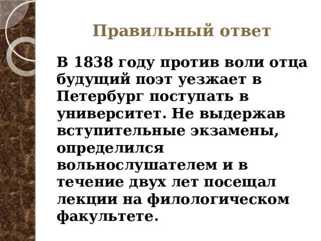 Правильный ответ В 1838 году против воли отца будущий поэт уезжает в Петербург поступать в университет. Не выдержав вступительные экзамены, определился вольнослушателем и в течение двух лет посещал лекции на филологическом факультете. 