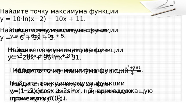 Найдите точку максимума функции  y = 10⋅ln( x −2) − 10 x + 11 .   Найдите точку максимума функции  y = − 6 + 9 x + 5 .   Найдите точку минимума функции  y = −28 x + 96⋅ln x + 31 .   Найдите точку минимума функции  y =   Найдите точку минимума функции   y =(1−2 x )cos x + 2sin x + 7 , принадлежащую промежутку  ( 0 ;  ) . 