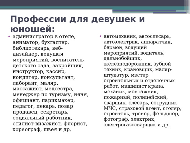 Профессии для девушек и юношей: администратор в отеле, аниматор, бухгалтер, библиотекарь, веб-дизайнер, ведущая мероприятий, воспитатель детского сада, закройщик, инструктор, кассир, кондитер, консультант, лаборант, маляр, массажист, медсестра, менеджер по туризму, няня, официант, парикмахер, педагог, пекарь, повар продавец, секретарь, социальный работник, стилист-визажист, флорист, хореограф, швея и др. автомеханик, автослесарь, автоэлектрик, аппаратчик, бармен, ведущий мероприятий, водитель, дальнобойщик, железнодорожник, зубной техник, крановщик, маляр-штукатур, мастер строительных и отделочных работ, машинист крана, механик, монтажник, пожарный, полицейский, сварщик, слесарь, сотрудник МЧС, страховой агент, столяр, строитель, тренер, фельдшер, фотограф, электрик, электрогазосварщик и др. 