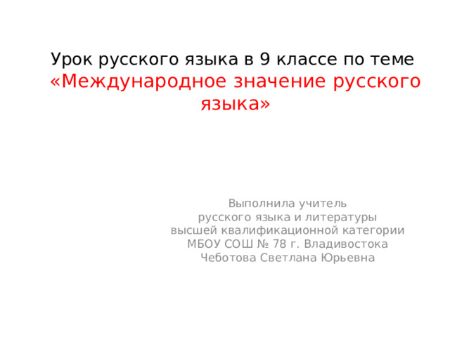 Урок русского языка в 9 классе по теме  «Международное значение русского языка» Выполнила учитель  русского языка и литературы высшей квалификационной категории МБОУ СОШ № 78 г. Владивостока Чеботова Светлана Юрьевна  