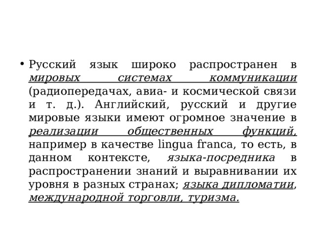 Русский язык широко распространен в мировых системах коммуникации (радиопередачах, авиа- и космической связи и т. д.). Английский, русский и другие мировые языки имеют огромное значение в реализации общественных функций, например в качестве lingua franca, то есть, в данном контексте, языка-посредника в распространении знаний и выравнивании их уровня в разных странах; языка дипломатии , международной торговли, туризма. 