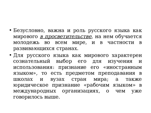 Безусловно, важна и роль русского языка как мирового в просветительстве , на нем обучается молодежь во всем мире, и в частности в развивающихся странах. Для русского языка как мирового характерен сознательный выбор его для изучения и использования: признание его «иностранным языком», то есть предметом преподавания в школах и вузах стран мира; а также юридическое признание «рабочим языком» в международных организациях, о чем уже говорилось выше. 