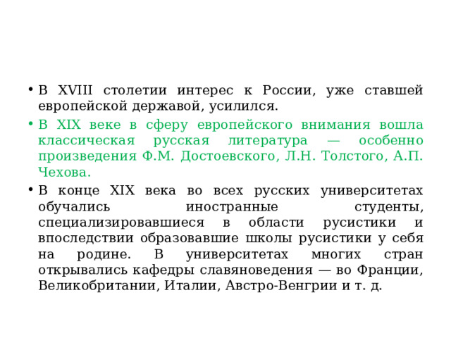 В XVIII столетии интерес к России, уже ставшей европейской державой, усилился. В XIX веке в сферу европейского внимания вошла классическая русская литература — особенно произведения Ф.М. Достоевского, Л.Н. Толстого, А.П. Чехова.  В конце XIX века во всех русских университетах обучались иностранные студенты, специализировавшиеся в области русистики и впоследствии образовавшие школы русистики у себя на родине. В университетах многих стран открывались кафедры славяноведения — во Франции, Великобритании, Италии, Австро-Венгрии и т. д. 