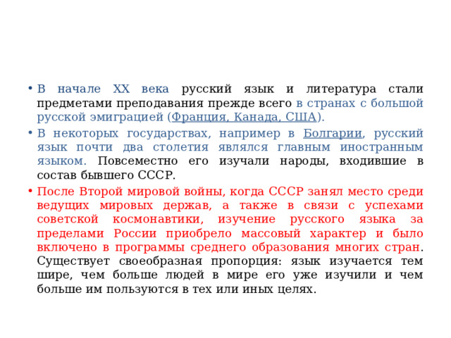 В начале XX века русский язык и литература стали предметами преподавания прежде всего в странах с большой русской эмиграцией ( Франция, Канада, США ). В некоторых государствах, например в Болгарии , русский язык почти два столетия являлся главным иностранным языком. Повсеместно его изучали народы, входившие в состав бывшего СССР. После Второй мировой войны, когда СССР занял место среди ведущих мировых держав, а также в связи с успехами советской космонавтики, изучение русского языка за пределами России приобрело массовый характер и было включено в программы среднего образования многих стран . Существует своеобразная пропорция: язык изучается тем шире, чем больше людей в мире его уже изучили и чем больше им пользуются в тех или иных целях. 