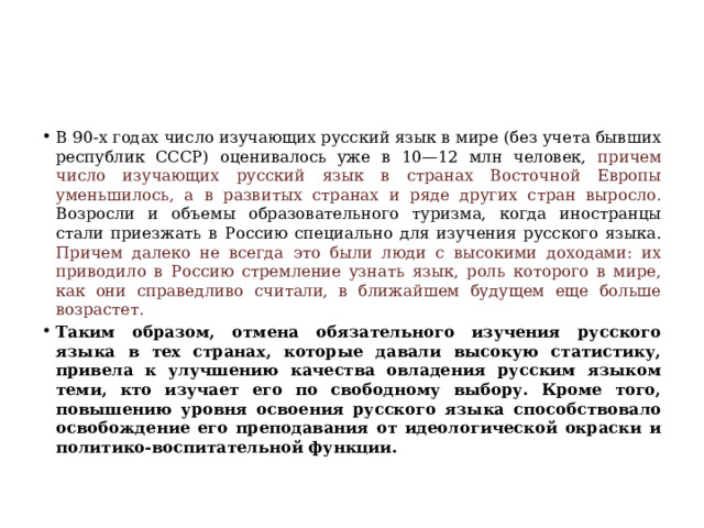 В 90-х годах число изучающих русский язык в мире (без учета бывших республик СССР) оценивалось уже в 10—12 млн человек, причем число изучающих русский язык в странах Восточной Европы уменьшилось, а в развитых странах и ряде других стран выросло. Возросли и объемы образовательного туризма, когда иностранцы стали приезжать в Россию специально для изучения русского языка. Причем далеко не всегда это были люди с высокими доходами: их приводило в Россию стремление узнать язык, роль которого в мире, как они справедливо считали, в ближайшем будущем еще больше возрастет.  Таким образом, отмена обязательного изучения русского языка в тех странах, которые давали высокую статистику, привела к улучшению качества овладения русским языком теми, кто изучает его по свободному выбору. Кроме того, повышению уровня освоения русского языка способствовало освобождение его преподавания от идеологической окраски и политико-воспитательной функции. 