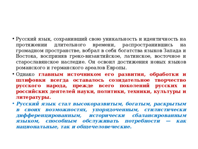 Русский язык, сохранивший свою уникальность и идентичность на протяжении длительного времени, распространившись на громадном пространстве, вобрал в себя богатства языков Запада и Востока, восприняв греко-византийское, латинское, восточное и старославянское наследие. Он освоил достижения новых языков романского и германского ареалов Европы. Однако главным источником его развития, обработки и шлифовки всегда оставалось созидательное творчество русского народа, прежде всего поколений русских и российских деятелей науки, политики, техники, культуры и литературы. Русский язык стал высокоразвитым, богатым, раскрытым в своих возможностях, упорядоченным, стилистически дифференцированным, исторически сбалансированным языком, способным обслуживать потребности — как национальные, так и общечеловеческие. 