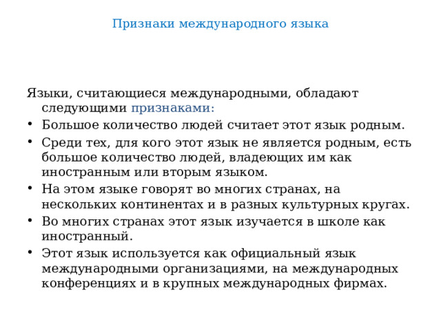 Признаки международного языка   Языки, считающиеся международными, обладают следующими признаками: Большое количество людей считает этот язык родным. Среди тех, для кого этот язык не является родным, есть большое количество людей, владеющих им как иностранным или вторым языком. На этом языке говорят во многих странах, на нескольких континентах и в разных культурных кругах. Во многих странах этот язык изучается в школе как иностранный. Этот язык используется как официальный язык международными организациями, на международных конференциях и в крупных международных фирмах. 