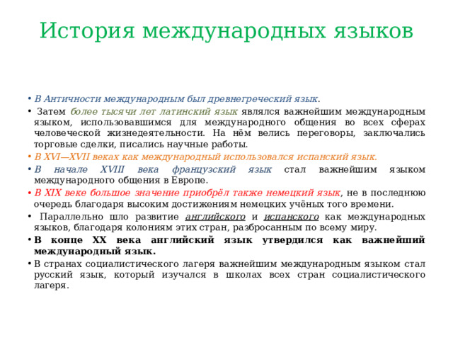 История международных языков   В Античности международным был древнегреческий язык .  Затем более тысячи лет латинский язык являлся важнейшим международным языком, использовавшимся для международного общения во всех сферах человеческой жизнедеятельности. На нём велись переговоры, заключались торговые сделки, писались научные работы. В XVI—XVII веках как международный использовался испанский язык.  В начале XVIII века французский язык стал важнейшим языком международного общения в Европе. В XIX веке большое значение приобрёл также немецкий язык , не в последнюю очередь благодаря высоким достижениям немецких учёных того времени.  Параллельно шло развитие английского и испанского как международных языков, благодаря колониям этих стран, разбросанным по всему миру. В конце XX века английский язык утвердился как важнейший международный язык. В странах социалистического лагеря важнейшим международным языком стал русский язык, который изучался в школах всех стран социалистического лагеря. 