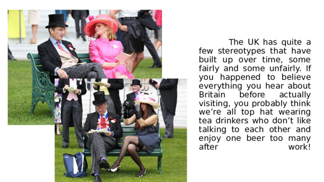  The UK has quite a few stereotypes that have built up over time, some fairly and some unfairly. If you happened to believe everything you hear about Britain before actually visiting, you probably think we’re all top hat wearing tea drinkers who don’t like talking to each other and enjoy one beer too many after work!   