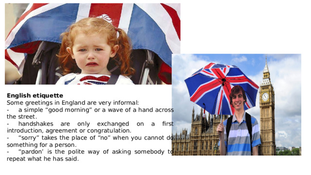 English etiquette Some greetings in England are very informal: -  a simple “good morning” or a wave of a hand across the street. -  handshakes are only exchanged on a first introduction, agreement or congratulation. -  “sorry” takes the place of “no” when you cannot do something for a person. -  “pardon’ is the polite way of asking somebody to repeat what he has said. 
