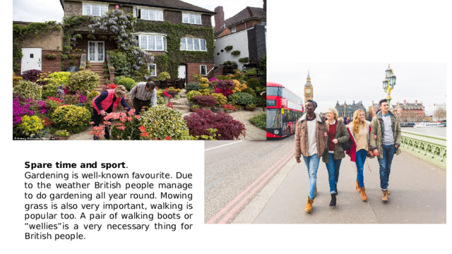 Spare time and sport . Gardening is well-known favourite. Due to the weather British people manage to do gardening all year round. Mowing grass is also very important, walking is popular too. A pair of walking boots or “wellies”is a very necessary thing for British people. 