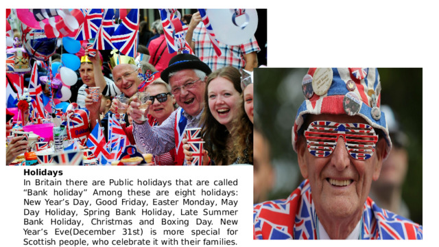 Holidays In Britain there are Public holidays that are called “Bank holiday” Among these are eight holidays: New Year’s Day, Good Friday, Easter Monday, May Day Holiday, Spring Bank Holiday, Late Summer Bank Holiday, Christmas and Boxing Day. New Year’s Eve(December 31st) is more special for Scottish people, who celebrate it with their families. 