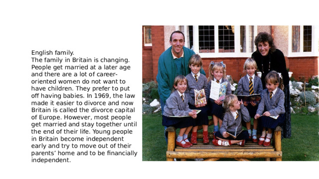 English family. The family in Britain is changing. People get married at a later age and there are a lot of career-oriented women do not want to have children. They prefer to put off having babies. In 1969, the law made it easier to divorce and now Britain is called the divorce capital of Europe. However, most people get married and stay together until the end of their life. Young people in Britain become independent early and try to move out of their parents’ home and to be financially independent. 