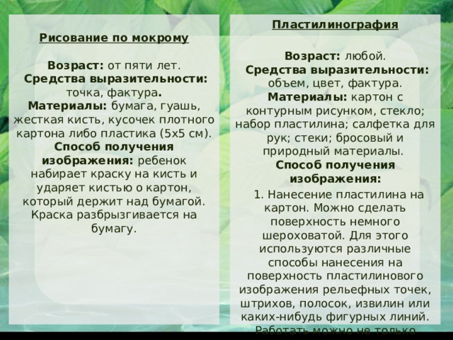 Пластилинография  Рисование по мокрому    Возраст: от пяти лет.  Средства выразительности: точка, фактура .  Материалы: бумага, гуашь, жесткая кисть, кусочек плотного картона либо пластика (5x5 см).  Способ получения изображения: ребенок набирает краску на кисть и ударяет кистью о картон, который держит над бумагой. Краска разбрызгивается на бумагу.   Возраст: любой.  Средства выразительности: объем, цвет, фактура.  Материалы: картон с контурным рисунком, стекло; набор пластилина; салфетка для рук; стеки; бросовый и природный материалы.  Способ получения изображения:  1. Нанесение пластилина на картон. Можно сделать поверхность немного шероховатой. Для этого используются различные способы нанесения на поверхность пластилинового изображения рельефных точек, штрихов, полосок, извилин или каких-нибудь фигурных линий.  Работать можно не только пальцами рук, но и стеками. 