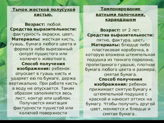  Тампонирование ватными палочками, карандашом  Возраст: от 2 лет.  Средства выразительности: пятно, фактура, цвет .  Материалы: блюдце либо пластиковая коробочка, в которую вложена штемпельная подушка из тонкого поролона, пропитанного гуашью, плотная бумага любого цвета и размера, смятая бумага.  Способ получения изображения: ребенок прижимает смятую бумагу к штемпельной подушке с краской и наносит оттиск на бумагу. Чтобы получить другой цвет, меняются и блюдце и смятая бумага.. .  Тычок жесткой полусухой кистью.   Возраст: любой.  Средства выразительности: фактурность окраски, цвет .  Материалы: жесткая кисть, гуашь, бумага любого цвета и формата либо вырезанный силуэт пушистого или колючего животного.  Способ получения изображения: ребенок опускает в гуашь кисть и ударяет ею по бумаге, держа вертикально. При работе кисть в воду не опускается. Таким образом заполняется весь лист, контур или шаблон. Получается имитация фактурности пушистой или колючей поверхности 