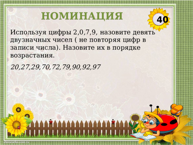 НОМИНАЦИЯ 40 Используя цифры 2,0,7,9, назовите девять двузначных чисел ( не повторяя цифр в записи числа). Назовите их в порядке возрастания. 20,27,29,70,72,79,90,92,97  