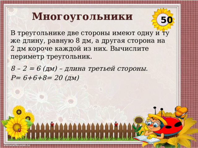 Многоугольники 50 В треугольнике две стороны имеют одну и ту же длину, равную 8 дм, а другая сторона на 2 дм короче каждой из них. Вычислите периметр треугольник. 8 – 2 = 6 (дм) – длина третьей стороны. Р= 6+6+8= 20 (дм)  
