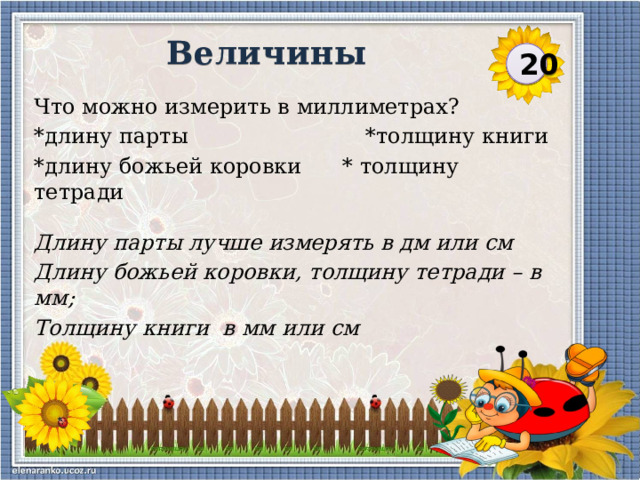 Величины 20 Что можно измерить в миллиметрах? *длину парты *толщину книги *длину божьей коровки * толщину тетради Длину парты лучше измерять в дм или см Длину божьей коровки, толщину тетради – в мм; Толщину книги в мм или см  