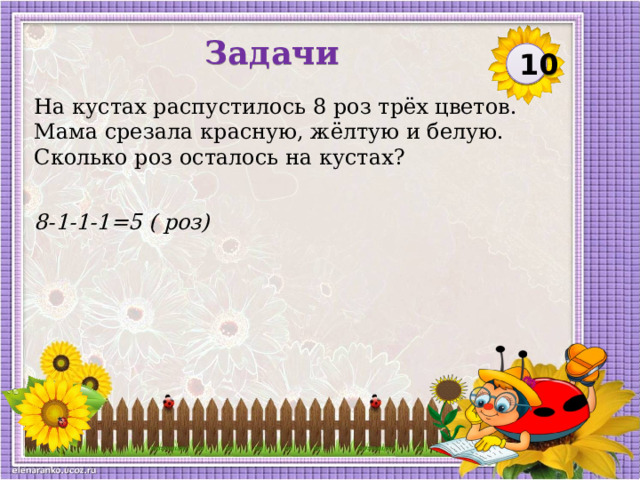Задачи 10 На кустах распустилось 8 роз трёх цветов. Мама срезала красную, жёлтую и белую. Сколько роз осталось на кустах? 8-1-1-1=5 ( роз)  
