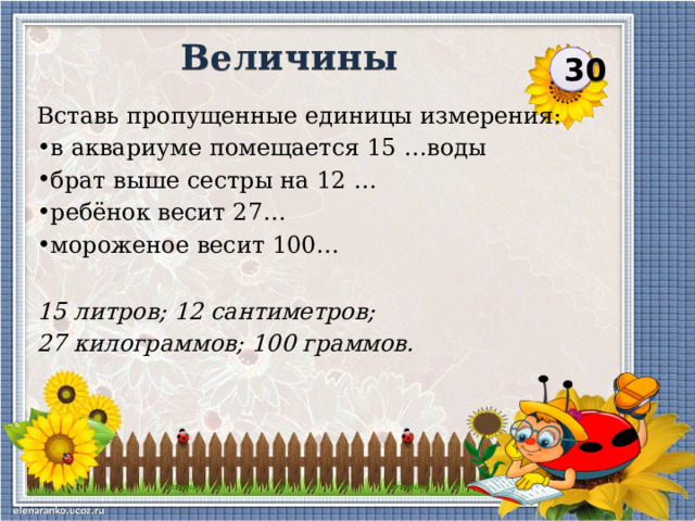 Величины 30 Вставь пропущенные единицы измерения: в аквариуме помещается 15 …воды брат выше сестры на 12 … ребёнок весит 27… мороженое весит 100… 15 литров; 12 сантиметров; 27 килограммов; 100 граммов.   
