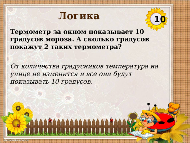 Логика 10 Термометр за окном показывает 10 градусов мороза. А сколько градусов покажут 2 таких термометра? От количества градусников температура на улице не изменится и все они будут показывать 10 градусов.  
