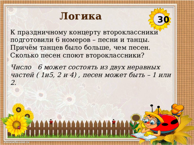 Логика 30 К праздничному концерту второклассники подготовили 6 номеров – песни и танцы. Причём танцев было больше, чем песен. Сколько песен споют второклассники? Число 6 может состоять из двух неравных частей ( 1и5, 2 и 4) , песен может быть – 1 или 2.  