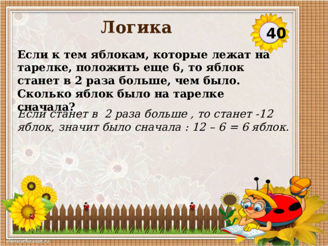 Логика 40 Если к тем яблокам, которые лежат на тарелке, положить еще 6, то яблок станет в 2 раза больше, чем было. Сколько яблок было на тарелке сначала? Если станет в 2 раза больше , то станет -12 яблок, значит было сначала : 12 – 6 = 6 яблок.  