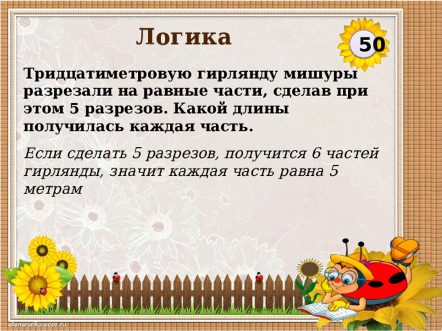Логика 50 Тридцатиметровую гирлянду мишуры разрезали на равные части, сделав при этом 5 разрезов. Какой длины получилась каждая часть. Если сделать 5 разрезов, получится 6 частей гирлянды, значит каждая часть равна 5 метрам   