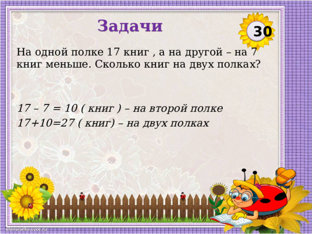 Задачи 30 На одной полке 17 книг , а на другой – на 7 книг меньше. Сколько книг на двух полках? 17 – 7 = 10 ( книг ) – на второй полке 17+10=27 ( книг) – на двух полках  