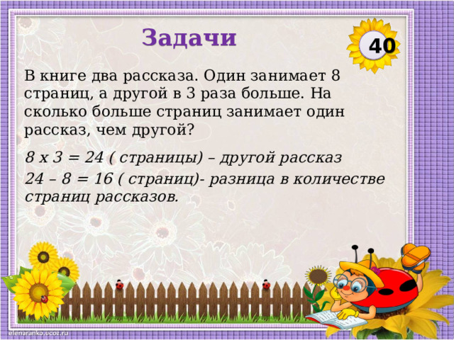 Задачи 40 В книге два рассказа. Один занимает 8 страниц, а другой в 3 раза больше. На сколько больше страниц занимает один рассказ, чем другой? 8 х 3 = 24 ( страницы) – другой рассказ 24 – 8 = 16 ( страниц)- разница в количестве страниц рассказов.  